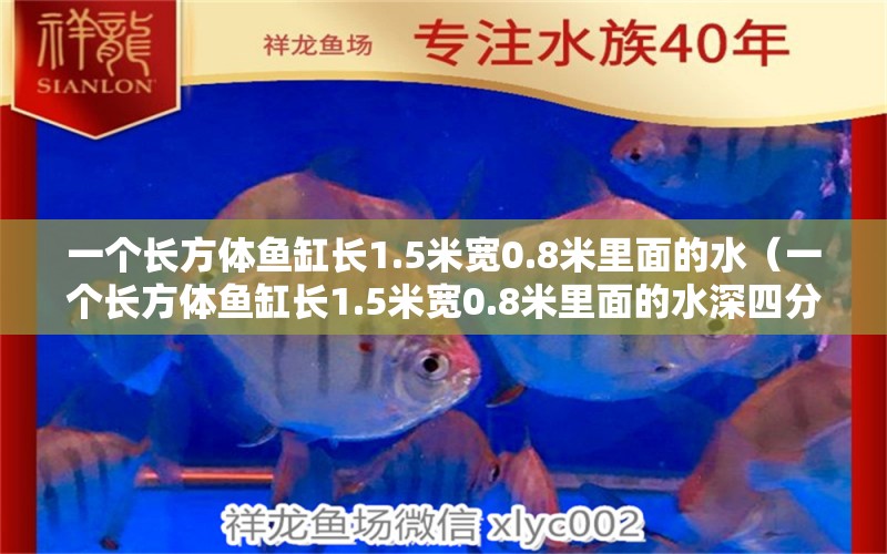 一个长方体鱼缸长1.5米宽0.8米里面的水（一个长方体鱼缸长1.5米宽0.8米里面的水深四分米）