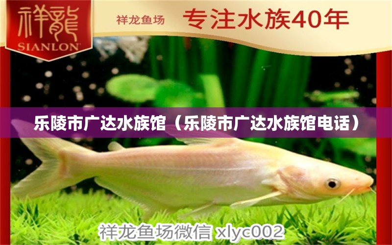 乐陵市广达水族馆（乐陵市广达水族馆电话） 全国水族馆企业名录