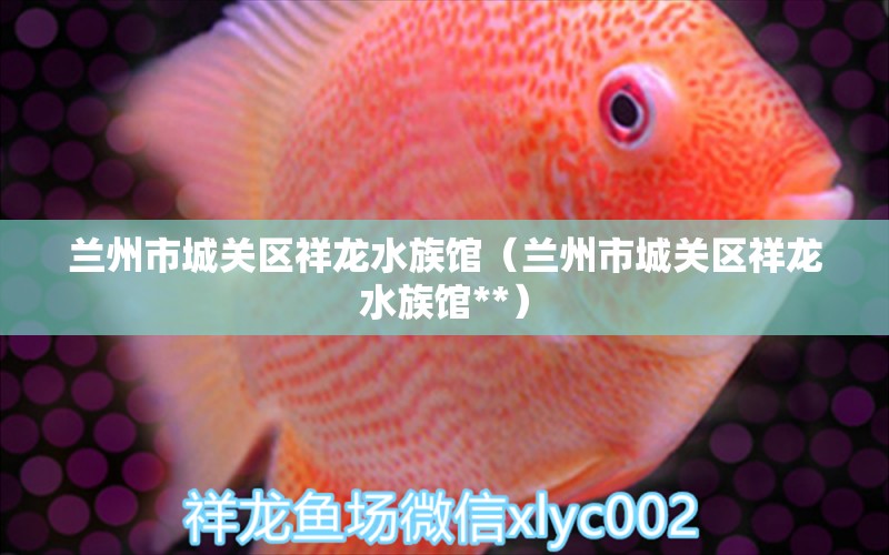 兰州市城关区祥龙水族馆（兰州市城关区祥龙水族馆**） 全国水族馆企业名录