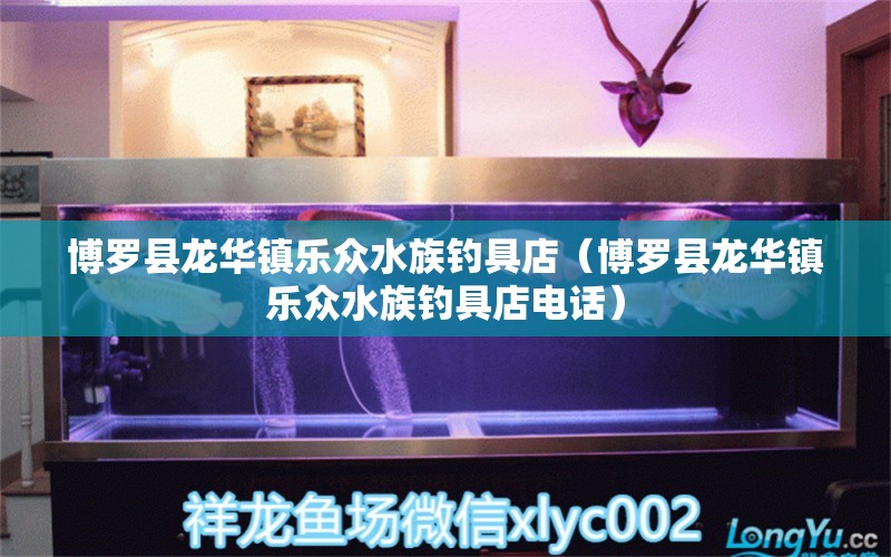 博罗县龙华镇乐众水族钓具店（博罗县龙华镇乐众水族钓具店电话）