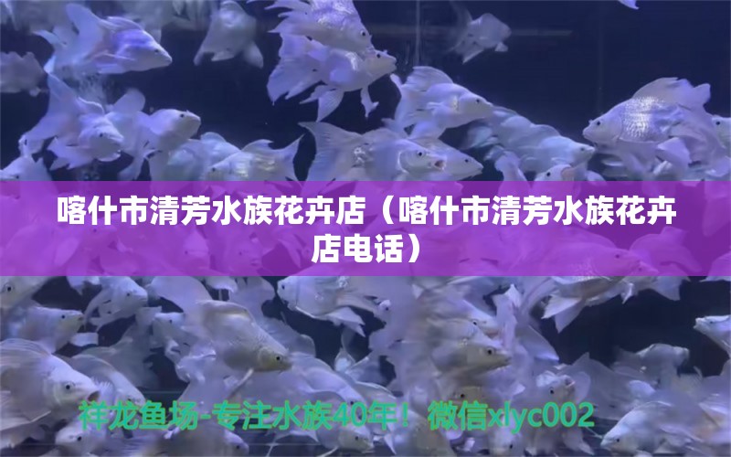 喀什市清芳水族花卉店（喀什市清芳水族花卉店电话）