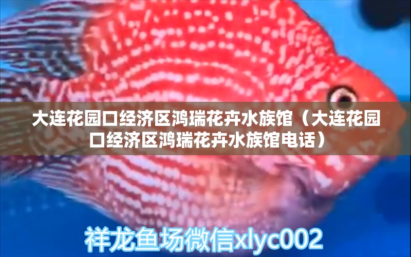 大连花园口经济区鸿瑞花卉水族馆（大连花园口经济区鸿瑞花卉水族馆电话）