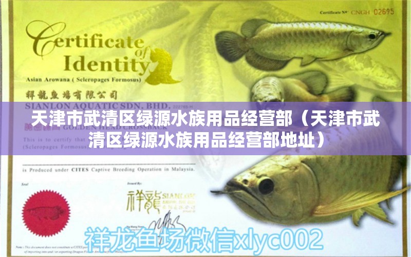 天津市武清区绿源水族用品经营部（天津市武清区绿源水族用品经营部地址）