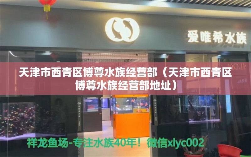 天津市西青区博尊水族经营部（天津市西青区博尊水族经营部地址）