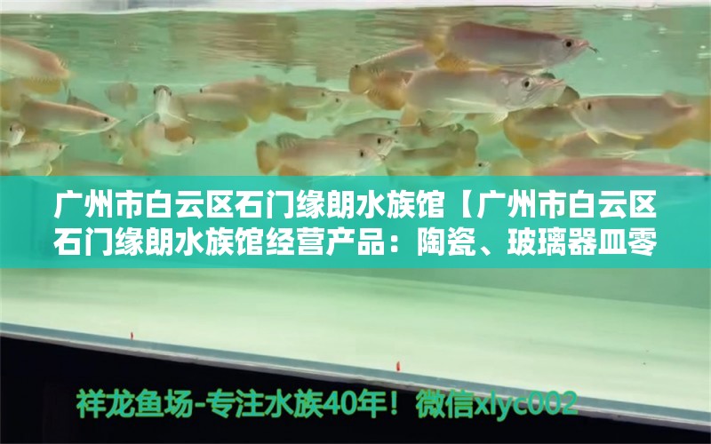 广州市白云区石门缘朗水族馆【广州市白云区石门缘朗水族馆经营产品：陶瓷、玻璃器皿零售】