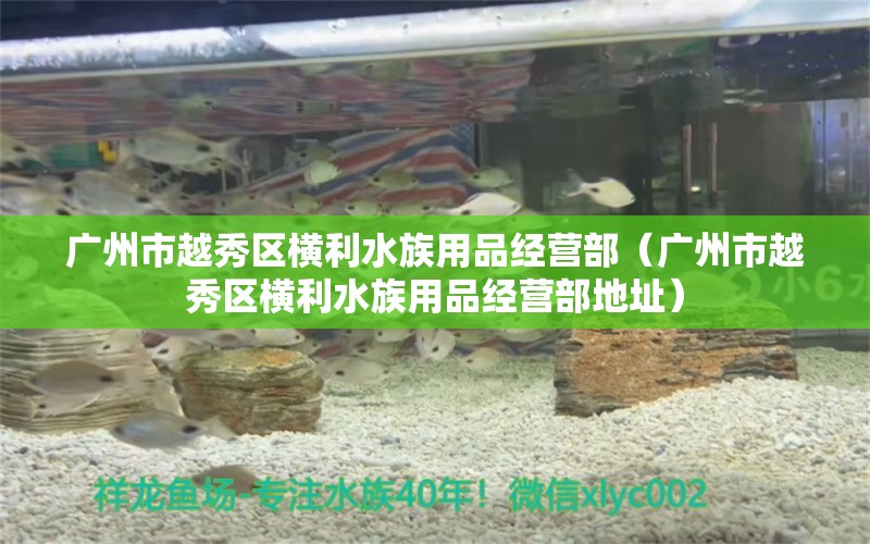 广州市越秀区横利水族用品经营部（广州市越秀区横利水族用品经营部地址）