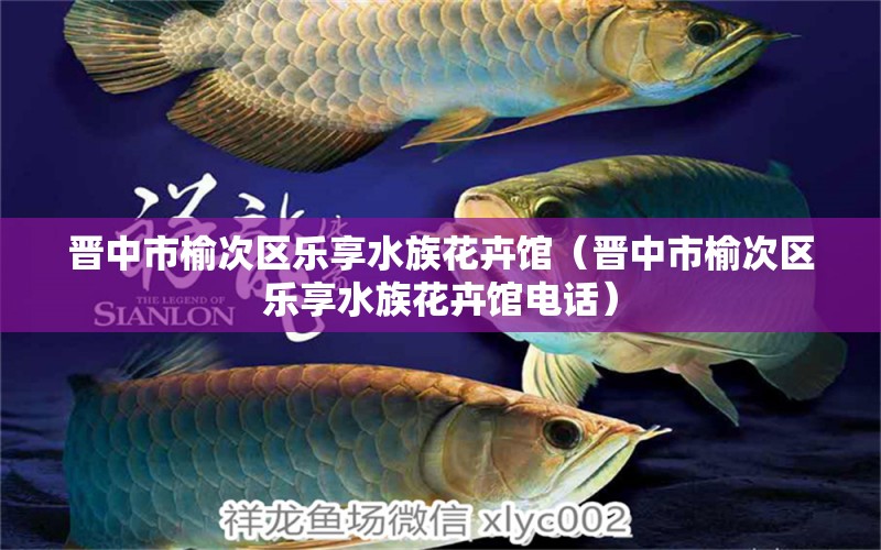 晋中市榆次区乐享水族花卉馆（晋中市榆次区乐享水族花卉馆电话）