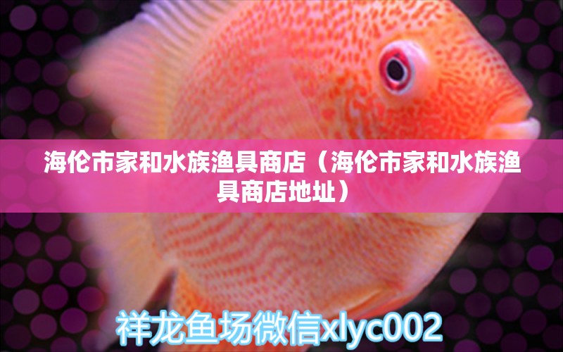 海伦市家和水族渔具商店（海伦市家和水族渔具商店地址） 全国水族馆企业名录