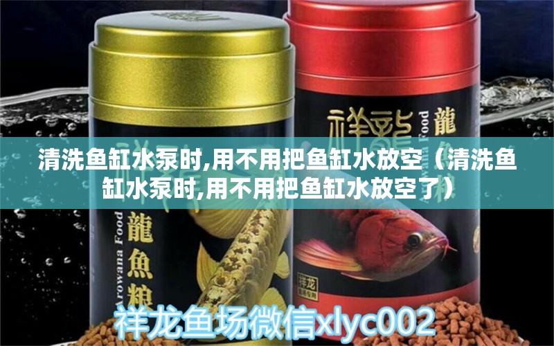 清洗鱼缸水泵时,用不用把鱼缸水放空（清洗鱼缸水泵时,用不用把鱼缸水放空了）