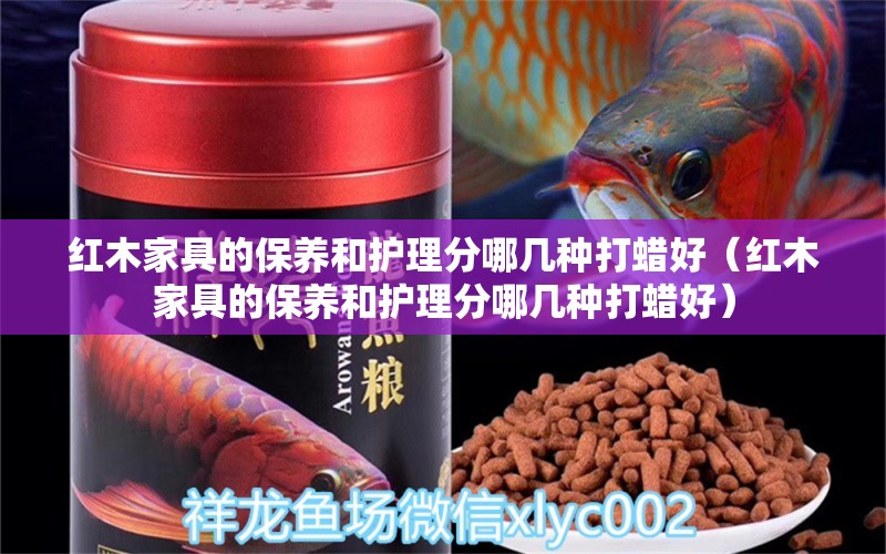 红木家具的保养和护理分哪几种打蜡好（红木家具的保养和护理分哪几种打蜡好）