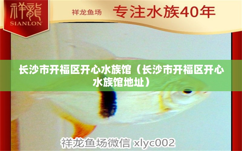 长沙市开福区开心水族馆（长沙市开福区开心水族馆地址） 全国水族馆企业名录