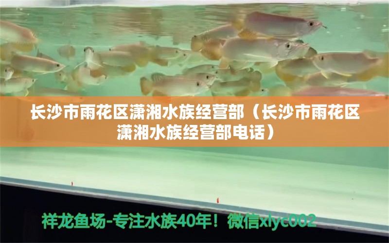 长沙市雨花区潇湘水族经营部（长沙市雨花区潇湘水族经营部电话）