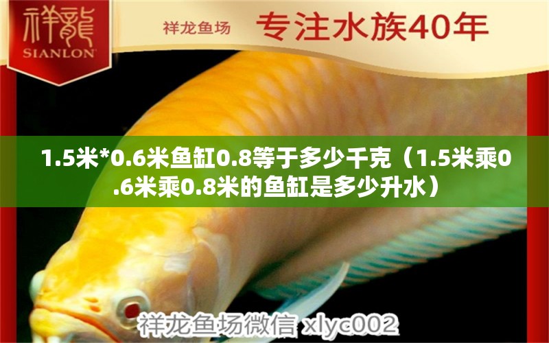 1.5米*0.6米鱼缸0.8等于多少千克（1.5米乘0.6米乘0.8米的鱼缸是多少升水）