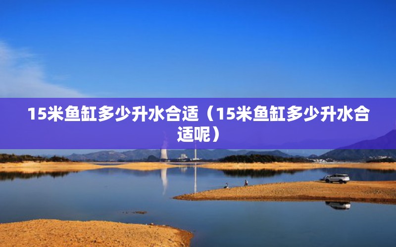 15米鱼缸多少升水合适（15米鱼缸多少升水合适呢） 其他品牌鱼缸