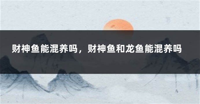 龙鱼财神混养，龙鱼和财神鱼可以混养吗 虎鱼百科 第2张