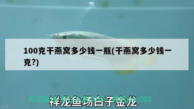 100克干燕窝多少钱一瓶(干燕窝多少钱一克?) 马来西亚燕窝